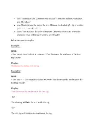 • face: The type of font. Common ones include "Time New Roman", "Verdana",
and "Helvetica."
• size: This indicates the size of the text. This can be absolute (0 .. 6), or relative
("+1", "+2", ... or "-1", "-2" ...)
• color: This indicates the color of the text. Either the color name or the six-
character color code may be used to specify color.
Below are some examples:
Example 1
HTML:
<font size=2 face="Helvetica" color=red>This illustrates the attributes of the font
tag.</font>
Display:
This illustrates the attributes of the font tag.
Example 2
HTML:
<font size="+1" face="Verdana" color=AA5088>This illustrates the attributes of the
font tag.</font>
Display:
This illustrates the attributes of the font tag.
<b><b><b><b>
The <b> tag will boldboldboldbold the text inside the tag.
<i><i><i><i>
The <i> tag will italicize the text inside the tag.
 