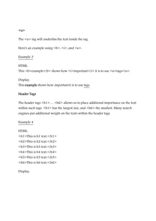 <u><u><u><u>
The <u> tag will underline the text inside the tag.
Here's an example using <b>, <i>, and <u>:
Example 3
HTML:
This <b>example</b> shows how <i>important</i> it is to use <u>tags</u>.
Display:
This exampleexampleexampleexample shows how important it is to use tags.
Header TagsHeader TagsHeader TagsHeader Tags
The header tags <h1>, ... <h6> allows us to place additional importance on the text
within such tags. <h1> has the largest size, and <h6> the smallest. Many search
engines put additional weight on the texts within the header tags.
Example 4
HTML:
<h1>This is h1 text.</h1>
<h2>This is h2 text.</h2>
<h3>This is h3 text.</h3>
<h4>This is h4 text.</h4>
<h5>This is h5 text.</h5>
<h6>This is h6 text.</h6>
Display:
This is h1 text.This is h1 text.This is h1 text.This is h1 text.
 