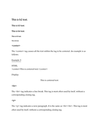 This is h2 text.This is h2 text.This is h2 text.This is h2 text.
This is h3 text.This is h3 text.This is h3 text.This is h3 text.
This is h4 text.This is h4 text.This is h4 text.This is h4 text.
This is h5 text.This is h5 text.This is h5 text.This is h5 text.
This is h6 text.This is h6 text.This is h6 text.This is h6 text.
<center><center><center><center>
The <center> tag causes all the text within the tag to be centered. An example is as
follows:
Example 5
HTML:
<center>This is centered text.</center>
Display:
This is centered text.
<br><br><br><br>
The <br> tag indicates a line break. This tag is most often used by itself, without a
corresponding closing tag.
<p><p><p><p>
The <p> tag indicates a new paragraph. It is the same as <br><br>. This tag is most
often used by itself, without a corresponding closing tag.
 