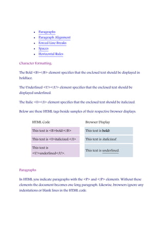 • Paragraphs
• Paragraph Alignment
• Forced Line Breaks
• Spaces
• Horizontal Rules
Character Formatting:
The Bold <B></B> element specifies that the enclosed text should be displayed in
boldface.
The Underlined <U></U> element specifies that the enclosed text should be
displayed underlined.
The Italic <I></I> element specifies that the enclosed text should be italicized.
Below are these HTML tags beside samples of their respective browser displays:
HTML Code Browser Display
This text is <B>bold!</B> This text is bold!bold!bold!bold!
This text is <I>italicized.</I> This text is italicized.
This text is
<U>underlined</U>.
This text is underlined.
Paragraphs
In HTML you indicate paragraphs with the <P> and </P> elements. Without these
elements the document becomes one long paragraph. Likewise, browsers ignore any
indentations or blank lines in the HTML code.
 