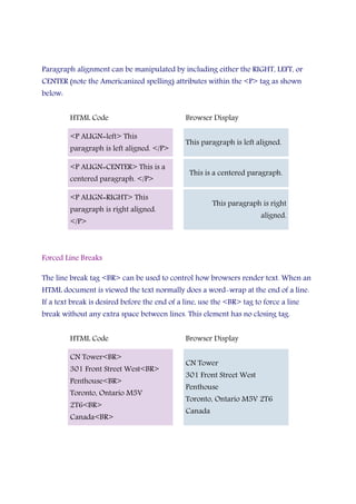 Paragraph alignment can be manipulated by including either the RIGHT, LEFT, or
CENTER (note the Americanized spelling) attributes within the <P> tag as shown
below:
HTML Code Browser Display
<P ALIGN=left> This
paragraph is left aligned. </P>
This paragraph is left aligned.
<P ALIGN=CENTER> This is a
centered paragraph. </P>
This is a centered paragraph.
<P ALIGN=RIGHT> This
paragraph is right aligned.
</P>
This paragraph is right
aligned.
Forced Line Breaks
The line break tag <BR> can be used to control how browsers render text. When an
HTML document is viewed the text normally does a word-wrap at the end of a line.
If a text break is desired before the end of a line, use the <BR> tag to force a line
break without any extra space between lines. This element has no closing tag.
HTML Code Browser Display
CN Tower<BR>
301 Front Street West<BR>
Penthouse<BR>
Toronto, Ontario M5V
2T6<BR>
Canada<BR>
CN Tower
301 Front Street West
Penthouse
Toronto, Ontario M5V 2T6
Canada
 
