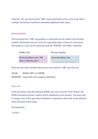 Using the <P> tag instead of the <BR> tag for short lines of text, such as the above
example, would have resulted in unwanted additional white space.
Horizontal Rules
The horizontal rule <HR> tag produces a horizontal line the width of the browser
window. Horizontal rules are useful for separating major sections of a document.
The length of a rule can be varied by using the "WIDTH=" and "SIZE=" attributes.
HTML Code Browser Display
Horizontal Rules rule!<HR
SIZE=3 WIDTH=80%>
Horizontal Rules rule!
There are two other attributes that can be used with the <HR> tag. They are:
ALIGN= RIGHT, LEFT, or CENTER
NOSHADE Causes the rule to appear solid black.
Try it out!
In the box below, type the following HTML code, then click the "View" button. The
HTML document you have written will be displayed in your browser. You may wish
to change some of the tags and/or attributes to experiment with some of the different
items discussed in this lesson.
Try typing this:
<HTML>
 