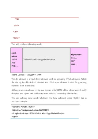 PERL...PERL...PERL...PERL...
</td></td></td></td>
</tr></tr></tr></tr>
<table><table><table><table>
This will produce following result:
MainMainMainMain
MenuMenuMenuMenu
HTML
PHP
PERL…
Technical and Managerial Tutorials
Right MenuRight MenuRight MenuRight Menu
HTML
PHP
PERL…
HTML LayoutsHTML LayoutsHTML LayoutsHTML Layouts –––– Using DIV, SPANUsing DIV, SPANUsing DIV, SPANUsing DIV, SPAN
The div element is a block level element used for grouping HTML elements. While
the div tag is a block-level element, the HTML span element is used for grouping
elements at an inline level.
Although we can achieve pretty nice layouts with HTML tables, tables weren't really
designed as a layout tool. Tables are more suited to presenting tabular data.
You can achieve same result whatever you have achieved using <table> tag in
previous example.
<div style="width:100%"><div style="width:100%"><div style="width:100%"><div style="width:100%">
<div style="background<div style="background<div style="background<div style="background----color:#CC99FF;">color:#CC99FF;">color:#CC99FF;">color:#CC99FF;">
<b style="font<b style="font<b style="font<b style="font----size:150%">This is Web Page Main title</b>size:150%">This is Web Page Main title</b>size:150%">This is Web Page Main title</b>size:150%">This is Web Page Main title</b>
</div></div></div></div>
 