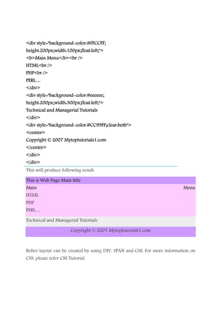 <div style="background<div style="background<div style="background<div style="background----color:#FFCCFF;color:#FFCCFF;color:#FFCCFF;color:#FFCCFF;
height:200px;width:100px;float:left;">height:200px;width:100px;float:left;">height:200px;width:100px;float:left;">height:200px;width:100px;float:left;">
<b>Main Menu</b><br /><b>Main Menu</b><br /><b>Main Menu</b><br /><b>Main Menu</b><br />
HTML<br />HTML<br />HTML<br />HTML<br />
PHP<br />PHP<br />PHP<br />PHP<br />
PERL…PERL…PERL…PERL…
</div></div></div></div>
<div style="background<div style="background<div style="background<div style="background----color:#eeeeee;color:#eeeeee;color:#eeeeee;color:#eeeeee;
height:200px;width:300px;float:left;">height:200px;width:300px;float:left;">height:200px;width:300px;float:left;">height:200px;width:300px;float:left;">
Technical and Managerial TutorialsTechnical and Managerial TutorialsTechnical and Managerial TutorialsTechnical and Managerial Tutorials
</div></div></div></div>
<div style="background<div style="background<div style="background<div style="background----color:#CC99FF;cleacolor:#CC99FF;cleacolor:#CC99FF;cleacolor:#CC99FF;clear:both">r:both">r:both">r:both">
<center><center><center><center>
Copyright © 2007 MytoptutorialsCopyright © 2007 MytoptutorialsCopyright © 2007 MytoptutorialsCopyright © 2007 Mytoptutorials1111.com.com.com.com
</center></center></center></center>
</div></div></div></div>
</div></div></div></div>
This will produce following result:
This is Web Page Main titleThis is Web Page Main titleThis is Web Page Main titleThis is Web Page Main title
Main MenuMain MenuMain MenuMain Menu
HTML
PHP
PERL…
Technical and Managerial Tutorials
Copyright © 2007 Mytoptutorials1.com
Better layout can be created by using DIV, SPAN and CSS. For more information on
CSS, please refer CSS Tutorial.
 