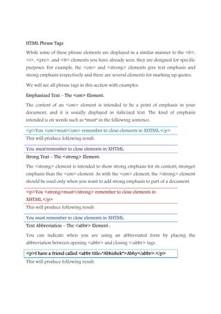 HTML Phrase TagsHTML Phrase TagsHTML Phrase TagsHTML Phrase Tags
While some of these phrase elements are displayed in a similar manner to the <b>,
<i>, <pre>, and <tt> elements you have already seen, they are designed for specific
purposes. For example, the <em> and <strong> elements give text emphasis and
strong emphasis respectively and there are several elements for marking up quotes.
We will see all phrase tags in this section with examples.
Emphasized TextEmphasized TextEmphasized TextEmphasized Text –––– The <em> Element:The <em> Element:The <em> Element:The <em> Element:
The content of an <em> element is intended to be a point of emphasis in your
document, and it is usually displayed in italicized text. The kind of emphasis
intended is on words such as “must” in the following sentence:
<<<<p>You <em>must</em> remember to close elements in XHTML.</p>p>You <em>must</em> remember to close elements in XHTML.</p>p>You <em>must</em> remember to close elements in XHTML.</p>p>You <em>must</em> remember to close elements in XHTML.</p>
This will produce following result:
YouYouYouYou mustmustmustmust remember to close elements in XHTML.remember to close elements in XHTML.remember to close elements in XHTML.remember to close elements in XHTML.
Strong TextStrong TextStrong TextStrong Text –––– The <strong> Element:The <strong> Element:The <strong> Element:The <strong> Element:
The <strong> element is intended to show strong emphasis for its content; stronger
emphasis than the <em> element. As with the <em> element, the <strong> element
should be used only when you want to add strong emphasis to part of a document.
<p>You <strong>must</strong> remember to close elements in<p>You <strong>must</strong> remember to close elements in<p>You <strong>must</strong> remember to close elements in<p>You <strong>must</strong> remember to close elements in
XHTML.</p>XHTML.</p>XHTML.</p>XHTML.</p>
This will produce following result:
YouYouYouYou mustmustmustmust remember to close elements in XHTML.remember to close elements in XHTML.remember to close elements in XHTML.remember to close elements in XHTML.
Text AbbreviationText AbbreviationText AbbreviationText Abbreviation –––– The <abbr> Element :The <abbr> Element :The <abbr> Element :The <abbr> Element :
You can indicate when you are using an abbreviated form by placing the
abbreviation between opening <abbr> and closing </abbr> tags.
<p>I have a frien<p>I have a frien<p>I have a frien<p>I have a friend called <abbr title=”Abhishek”>Abhy</abbr>.</p>d called <abbr title=”Abhishek”>Abhy</abbr>.</p>d called <abbr title=”Abhishek”>Abhy</abbr>.</p>d called <abbr title=”Abhishek”>Abhy</abbr>.</p>
This will produce following result:
 
