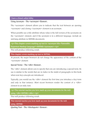 I have a friend calledI have a friend calledI have a friend calledI have a friend called Abhy.Abhy.Abhy.Abhy.
Using AcronymUsing AcronymUsing AcronymUsing Acronym –––– The <acronym> Element :The <acronym> Element :The <acronym> Element :The <acronym> Element :
The <acronym> element allows you to indicate that the text between an opening
<acronym> and closing </acronym> element is an acronym.
When possible use a title attribute whose value is the full version of the acronyms on
the <acronym> element, and if the acronym is in a different language, include an
xml:lang attribute in XHTML documents.
<p>This chapter<p>This chapter<p>This chapter<p>This chapter covers marking up text in <acronym title=”Extensiblecovers marking up text in <acronym title=”Extensiblecovers marking up text in <acronym title=”Extensiblecovers marking up text in <acronym title=”Extensible
Hypertext Markup Language”>XHTML</acronym>.</p>Hypertext Markup Language”>XHTML</acronym>.</p>Hypertext Markup Language”>XHTML</acronym>.</p>Hypertext Markup Language”>XHTML</acronym>.</p>
This will produce following result:
This chapter covers marking up text inThis chapter covers marking up text inThis chapter covers marking up text inThis chapter covers marking up text in XHTML.XHTML.XHTML.XHTML.
At present, the major browsers do not change the appearance of the content of the
<acronym> element.
Special TermsSpecial TermsSpecial TermsSpecial Terms –––– The <dfn> Element :The <dfn> Element :The <dfn> Element :The <dfn> Element :
The <dfn> element allows you to specify that you are introducing a special term. Its
use is similar to the words that are in italics in the midst of paragraphs in this book
when new key concepts are introduced.
Typically, you would use the <dfn> element the first time you introduce a key term
and only in that instance. Most recent browsers render the content of a <dfn>
element in an italic font.
<p>This tutorial teaches you how mark up yo<p>This tutorial teaches you how mark up yo<p>This tutorial teaches you how mark up yo<p>This tutorial teaches you how mark up your documents for the webur documents for the webur documents for the webur documents for the web
using <dfn>XHTML</dfn>.</p>using <dfn>XHTML</dfn>.</p>using <dfn>XHTML</dfn>.</p>using <dfn>XHTML</dfn>.</p>
This will produce following result:
This tutorial teaches you how mark up your documents for the webThis tutorial teaches you how mark up your documents for the webThis tutorial teaches you how mark up your documents for the webThis tutorial teaches you how mark up your documents for the web
usingusingusingusing XHTMLXHTMLXHTMLXHTML....
Quoting TextQuoting TextQuoting TextQuoting Text –––– The <blockquote> Element :The <blockquote> Element :The <blockquote> Element :The <blockquote> Element :
 