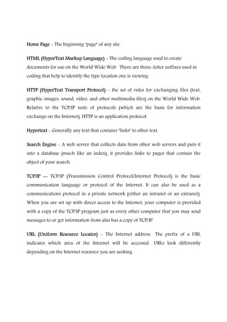 Home PageHome PageHome PageHome Page - The beginning "page" of any site.
HTML (HyperText Markup Language)HTML (HyperText Markup Language)HTML (HyperText Markup Language)HTML (HyperText Markup Language) - The coding language used to create
documents for use on the World Wide Web. There are three-letter suffixes used in
coding that help to identify the type location one is viewing
HTTP (HyperText Transport Protocol)HTTP (HyperText Transport Protocol)HTTP (HyperText Transport Protocol)HTTP (HyperText Transport Protocol) - the set of rules for exchanging files (text,
graphic images, sound, video, and other multimedia files) on the World Wide Web.
Relative to the TCP/IP suite of protocols (which are the basis for information
exchange on the Internet), HTTP is an application protocol.
HypertextHypertextHypertextHypertext - Generally any text that contains "links" to other text.
Search EngineSearch EngineSearch EngineSearch Engine - A web server that collects data from other web servers and puts it
into a database (much like an index), it provides links to pages that contain the
object of your search.
TCP/IPTCP/IPTCP/IPTCP/IP -------- TCP/IP (Transmission Control Protocol/Internet Protocol) is the basic
communication language or protocol of the Internet. It can also be used as a
communications protocol in a private network (either an intranet or an extranet).
When you are set up with direct access to the Internet, your computer is provided
with a copy of the TCP/IP program just as every other computer that you may send
messages to or get information from also has a copy of TCP/IP.
URL (Uniform Resource Locator)URL (Uniform Resource Locator)URL (Uniform Resource Locator)URL (Uniform Resource Locator) - The Internet address. The prefix of a URL
indicates which area of the Internet will be accessed. URLs look differently
depending on the Internet resource you are seeking.
 