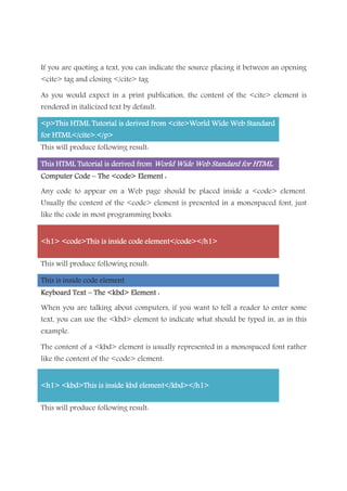 If you are quoting a text, you can indicate the source placing it between an opening
<cite> tag and closing </cite> tag
As you would expect in a print publication, the content of the <cite> element is
rendered in italicized text by default.
<p>This HTML Tutorial<p>This HTML Tutorial<p>This HTML Tutorial<p>This HTML Tutorial is derived from <cite>World Wide Web Standardis derived from <cite>World Wide Web Standardis derived from <cite>World Wide Web Standardis derived from <cite>World Wide Web Standard
for HTML</cite>.</p>for HTML</cite>.</p>for HTML</cite>.</p>for HTML</cite>.</p>
This will produce following result:
This HTML Tutorial is derived fromThis HTML Tutorial is derived fromThis HTML Tutorial is derived fromThis HTML Tutorial is derived from World Wide Web Standard for HTMLWorld Wide Web Standard for HTMLWorld Wide Web Standard for HTMLWorld Wide Web Standard for HTML....
Computer CodeComputer CodeComputer CodeComputer Code –––– The <code> Element :The <code> Element :The <code> Element :The <code> Element :
Any code to appear on a Web page should be placed inside a <code> element.
Usually the content of the <code> element is presented in a monospaced font, just
like the code in most programming books.
<h1> <code>This is inside code element</code></h1><h1> <code>This is inside code element</code></h1><h1> <code>This is inside code element</code></h1><h1> <code>This is inside code element</code></h1>
This will produce following result:
This isThis isThis isThis is inside code elementinside code elementinside code elementinside code element
Keyboard TextKeyboard TextKeyboard TextKeyboard Text –––– The <kbd> Element :The <kbd> Element :The <kbd> Element :The <kbd> Element :
When you are talking about computers, if you want to tell a reader to enter some
text, you can use the <kbd> element to indicate what should be typed in, as in this
example.
The content of a <kbd> element is usually represented in a monospaced font rather
like the content of the <code> element.
<h1> <kbd>This is inside kbd element</kbd></h1><h1> <kbd>This is inside kbd element</kbd></h1><h1> <kbd>This is inside kbd element</kbd></h1><h1> <kbd>This is inside kbd element</kbd></h1>
This will produce following result:
 