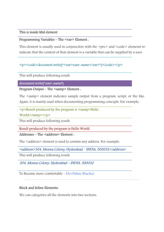 This is inside kbd elementThis is inside kbd elementThis is inside kbd elementThis is inside kbd element
Programming VariablesProgramming VariablesProgramming VariablesProgramming Variables –––– The <var> Element :The <var> Element :The <var> Element :The <var> Element :
This element is usually used in conjunction with the <pre> and <code> elements to
indicate that the content of that element is a variable that can be supplied by a user.
<p><code>document.write("<var>user<p><code>document.write("<var>user<p><code>document.write("<var>user<p><code>document.write("<var>user----name</var>")</code></p>name</var>")</code></p>name</var>")</code></p>name</var>")</code></p>
This will produce following result:
document.write(“document.write(“document.write(“document.write(“useruseruseruser----namenamenamename“)“)“)“)
Program OutputProgram OutputProgram OutputProgram Output –––– The <samp> Element :The <samp> Element :The <samp> Element :The <samp> Element :
The <samp> element indicates sample output from a program, script, or the like.
Again, it is mainly used when documenting programming concepts. For example:
<p>Result produced by<p>Result produced by<p>Result produced by<p>Result produced by the program is <samp>Hellothe program is <samp>Hellothe program is <samp>Hellothe program is <samp>Hello
World</samp></p>World</samp></p>World</samp></p>World</samp></p>
This will produce following result:
Result produced by the program isResult produced by the program isResult produced by the program isResult produced by the program is HelloHelloHelloHello WorldWorldWorldWorld
AddressesAddressesAddressesAddresses –––– The <address> Element :The <address> Element :The <address> Element :The <address> Element :
The <address> element is used to contain any address. For example:
<address>304, Menna<address>304, Menna<address>304, Menna<address>304, Menna Colony, HyderabadColony, HyderabadColony, HyderabadColony, Hyderabad –––– INDIA, 500032</address>INDIA, 500032</address>INDIA, 500032</address>INDIA, 500032</address>
This will produce following result:
304, Menna Colony, Hyderabad304, Menna Colony, Hyderabad304, Menna Colony, Hyderabad304, Menna Colony, Hyderabad –––– INDIA, 500032INDIA, 500032INDIA, 500032INDIA, 500032
To Become more comfortable – Do Online Practice
Block andBlock andBlock andBlock and Inline Elements:Inline Elements:Inline Elements:Inline Elements:
We can categories all the elements into two sections:
 