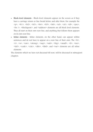 • BlockBlockBlockBlock----level elementslevel elementslevel elementslevel elements – Block-level elements appear on the screen as if they
have a carriage return or line break before and after them. For example the
<p>, <h1>, <h2>, <h3>, <h4>, <h5>, <h6>, <ul>, <ol>, <dl>, <pre>,
<hr />, <blockquote>, and <address> elements are all block level elements.
They all start on their own new line, and anything that follows them appears
on its own new line.
• Inline elementsInline elementsInline elementsInline elements – Inline elements, on the other hand, can appear within
sentences and do not have to appear on a new line of their own. The <b>,
<i>, <u>, <em>, <strong>, <sup>, <sub>, <big>, <small>, <li>, <ins>,
<del>, <code>, <cite>, <dfn>, <kbd>, and <var> elements are all inline
elements.
The elements which we have not discussed till now, will be discussed in subsequent
chapters.
 