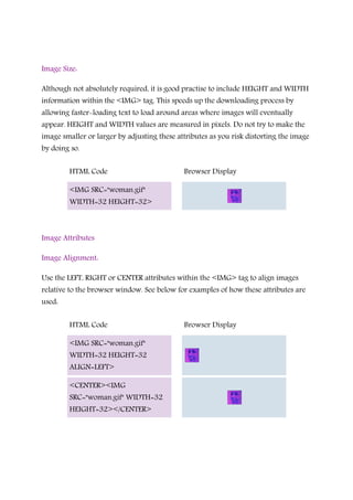 Image Size:
Although not absolutely required, it is good practise to include HEIGHT and WIDTH
information within the <IMG> tag. This speeds up the downloading process by
allowing faster-loading text to load around areas where images will eventually
appear. HEIGHT and WIDTH values are measured in pixels. Do not try to make the
image smaller or larger by adjusting these attributes as you risk distorting the image
by doing so.
HTML Code Browser Display
<IMG SRC="woman.gif"
WIDTH=32 HEIGHT=32>
Image Attributes
Image Alignment:
Use the LEFT, RIGHT or CENTER attributes within the <IMG> tag to align images
relative to the browser window. See below for examples of how these attributes are
used:
HTML Code Browser Display
<IMG SRC="woman.gif"
WIDTH=32 HEIGHT=32
ALIGN=LEFT>
<CENTER><IMG
SRC="woman.gif" WIDTH=32
HEIGHT=32></CENTER>
 