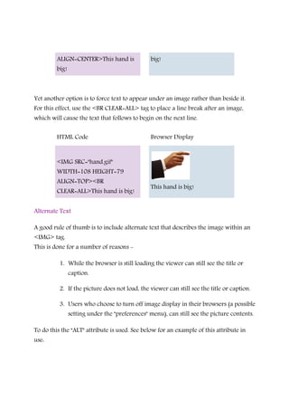 ALIGN=CENTER>This hand is
big!
big!
Yet another option is to force text to appear under an image rather than beside it.
For this effect, use the <BR CLEAR=ALL> tag to place a line break after an image,
which will cause the text that follows to begin on the next line.
HTML Code Browser Display
<IMG SRC="hand.gif"
WIDTH=108 HEIGHT=79
ALIGN=TOP><BR
CLEAR=ALL>This hand is big!
This hand is big!
Alternate Text
A good rule of thumb is to include alternate text that describes the image within an
<IMG> tag.
This is done for a number of reasons -
1. While the browser is still loading the viewer can still see the title or
caption.
2. If the picture does not load, the viewer can still see the title or caption.
3. Users who choose to turn off image display in their browsers (a possible
setting under the "preferences" menu), can still see the picture contents.
To do this the "ALT" attribute is used. See below for an example of this attribute in
use:
 
