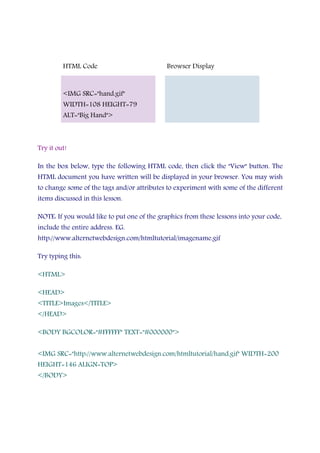 HTML Code Browser Display
<IMG SRC="hand.gif"
WIDTH=108 HEIGHT=79
ALT="Big Hand">
Try it out!
In the box below, type the following HTML code, then click the "View" button. The
HTML document you have written will be displayed in your browser. You may wish
to change some of the tags and/or attributes to experiment with some of the different
items discussed in this lesson.
NOTE: If you would like to put one of the graphics from these lessons into your code,
include the entire address. EG.
http://www.alternetwebdesign.com/htmltutorial/imagename.gif
Try typing this:
<HTML>
<HEAD>
<TITLE>Images</TITLE>
</HEAD>
<BODY BGCOLOR="#FFFFFF" TEXT="#000000">
<IMG SRC="http://www.alternetwebdesign.com/htmltutorial/hand.gif" WIDTH=200
HEIGHT=146 ALIGN=TOP>
</BODY>
 