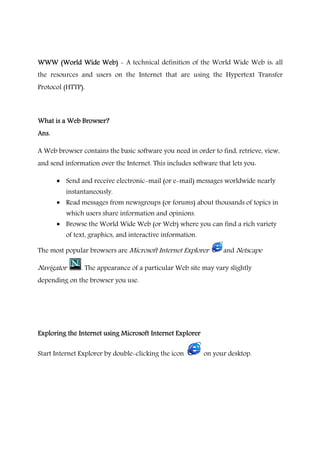 WWW (World Wide Web)WWW (World Wide Web)WWW (World Wide Web)WWW (World Wide Web) - A technical definition of the World Wide Web is: all
the resources and users on the Internet that are using the Hypertext Transfer
Protocol (HTTP).
What is a Web Browser?What is a Web Browser?What is a Web Browser?What is a Web Browser?
Ans.Ans.Ans.Ans.
A Web browser contains the basic software you need in order to find, retrieve, view,
and send information over the Internet. This includes software that lets you:
• Send and receive electronic-mail (or e-mail) messages worldwide nearly
instantaneously.
• Read messages from newsgroups (or forums) about thousands of topics in
which users share information and opinions.
• Browse the World Wide Web (or Web) where you can find a rich variety
of text, graphics, and interactive information.
The most popular browsers are Microsoft Internet Explorer and Netscape
Navigator . The appearance of a particular Web site may vary slightly
depending on the browser you use.
Exploring the Internet using Microsoft Internet ExplorerExploring the Internet using Microsoft Internet ExplorerExploring the Internet using Microsoft Internet ExplorerExploring the Internet using Microsoft Internet Explorer
Start Internet Explorer by double-clicking the icon on your desktop.
 