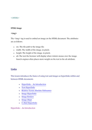 </HTML>
HTML ImageHTML ImageHTML ImageHTML Image
<img><img><img><img>
The <img> tag is used to embed an image on the HTML document. The attributes
are as follows:
• src: The file path to the image file.
• width: The width of the image, in pixels.
• height: The height of the image, in pixels.
• alt: The text the browser will display when visitors mouse over the image.
Search engines often places more weight on the text in the alt attribute.
LinksLinksLinksLinks
This lesson introduces the basics of using text and images as hyperlinks within and
between HTML documents.
• Hyperlinks - An Introduction
• Text Hyperlinks
• Relative Versus Absolute Pathnames
• Image Hyperlinks
• Image Borders
• Image Maps
• E-Mail Hyperlinks
Hyperlinks - An Introduction
 