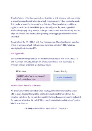 The chief power of the Web comes from its ability to link from one web page or site
to any other regardless of where (ie. which computer server) they physically reside.
This can be achieved by the use of hyperlink tags. Though only text could be so
tagged in earlier versions of HTML (hence the origins of the name HyperTEXT
Markup Language), today any text or image can serve as a hyperlink to any another
page, site or even an e-mail address, jumping to the appropriate resource when
clicked on.
To add a link, the <A HREF=> and </A> tags are used. These tags bracket a portion
of text or an image which will serve as a hyperlink, with the "HREF=" attribute
identifying the destination URL.
Text Hyperlinks
To link with text simply bracket the desired word or phrase with the <A HREF=>
and </A> tags. Typically, though not always, hyperlinked text is displayed in
browsers with an underline, as illustrated below:
HTML Code Browser Display
<A HREF=http://www.google.com>
Check out today's!</A>
Check out today's!
Relative Versus Absolute Pathnames
An important point to remember when creating links is to make sure the correct
URL is given. In order to provide a link to documents in other directories, the
complete path from the current document to the linked document must be indicated.
For example, a link to a file called "dilbert.html" located in the subdirectory "comics"
would be written as:
<A HREF="comics/dilbert.html">Dilbert Comic</A>
 