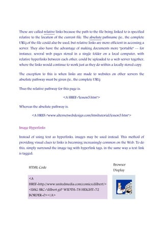 These are called relative links because the path to the file being linked to is specified
relative to the location of the current file. The absolute pathname (ie., the complete
URL) of the file could also be used, but relative links are more efficient in accessing a
server. They also have the advantage of making documents more "portable" -- for
instance, several web pages stored in a single folder on a local computer, with
relative hyperlinks between each other, could be uploaded to a web server together,
where the links would continue to work just as they do within a locally stored copy.
The exception to this is when links are made to websites on other servers the
absolute pathway must be given (ie., the complete URL).
Thus the relative pathway for this page is:
<A HREF="lesson5.htm">
Whereas the absolute pathway is:
<A HREF="www.alternetwebdesign.com/htmltutorial/lesson5.htm">
Image Hyperlinks
Instead of using text as hyperlinks, images may be used instead. This method of
providing visual clues to links is becoming increasingly common on the Web. To do
this, simply surround the image tag with hyperlink tags, in the same way a text link
is tagged:
HTML Code
Browser
Display
<A
HREF=http://www.unitedmedia.com/comics/dilbert/>
<IMG SRC="dilbert.gif" WIDTH=78 HEIGHT=72
BORDER=0></A>
 