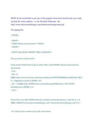 NOTE: If you would like to put one of the graphics from these lessons into your code,
include the entire address - ie. the Absolute Pathname. EG.
http://www.alternetwebdesign.com/htmltutorial/imagename.gif
Try typing this:
<HTML>
<HEAD>
<TITLE>Want to learn more? </TITLE>
</HEAD>
<BODY BGCOLOR="#FFFFFF" TEXT="#000000">
Do you want to learn more?
Click on the links below to get to some other useful HTML tutorials and reference
documents:
<UL>
<LI><A
HREF=http://www.ncsa.uiuc.edu/General/Internet/WWW/HTMLPrimerAll.html>NCS
A- A Beginners Guide to HTML</A>
<LI> <A HREF=http://WWW.stars.com/Authoring/HTML/Intro/>The WDVL:
Introduction to HTML</A>
</UL>
If you have any other HTML links you would recommend, please e-mail me at: <A
HREF="MAILTO:info@alternetwebdesign.com">info@alternetwebdesign.com</A>
<P> Click on the arrow to go to the next lesson.
 