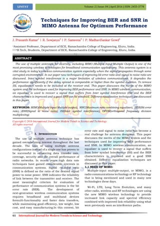 61 International Journal for Modern Trends in Science and Technology
Volume: 2 | Issue: 04 | April 2016 | ISSN: 2455-3778IJMTST
Techniques for Improving BER and SNR in
MIMO Antenna for Optimum Performance
J. Prasanth Kumar1
| R. Sowjanya2
| P. Sameena3
| P. MadhaviSankar Gowd4
1Assistant Professor, Department of ECE, Ramachandra College of Engineering, Eluru, India.
2,3,4B.Tech, Students, Department of ECE, Ramachandra College of Engineering, Eluru, India.
The use of multiple antennas for diversity, including MIMO (Multiple Input Multiple Output) is one of the
most promising wireless technologies for broadband communication applications. This antenna system is a
vital study in today’s wireless communication system especially when the signal propagates through some
corrupted environments. In our paper new techniques of improving bit error ratio and signal to noise ratio are
discussed. Inter symbol interference is a major limitation of wireless communications. It degrades the
performance significantly if the delay spread is comparable or higher than the symbol duration. To remove
ISI, equalization needs to be included at the receiver end. This paper discusses the merits of the MIMO
system and the techniques used for improving BER performance and SNR. In MIMO wireless communication,
an equalizer is used to recover a signal that suffers from Inter symbol Interference (ISI) and the BER
characteristics is improved and a good SNR can be obtained. Different equalization techniques are discussed
in this paper.
KEYWORDS: MIMO(Multiple input Multiple output), MRC(Maximum ratio combining equalizer), BER(Bit error
rate), SNR(Signal to noise ratio), ISI(Inter symbol interference), OFDM(orthogonal frequency division
multiplexing)
Copyright © 2016 International Journal for Modern Trends in Science and Technology
All rights reserved.
I. INTRODUCTION
The use of multiple antenna technique has
gained overwhelming interest throughout the last
decade. The idea of using multiple antenna
configurations instead of a single one has proven to
be successful in enhancing data transfer rate,
coverage, security and the overall performance of
radio networks. In recent years high data rate
techniques have gained considerable interests in
communication systems. Signal –to-noise ratio
(SNR) is defined as the ratio of the desired signal
power to noise power. SNR indicates the reliability
of link between the transmitter and receiver. The
most meaningful criterion for evaluation of
performance of communication systems is the bit
error rate (BER). The development of
next-generation wireless communication systems
requires broadband and multiband devices
formulti-functionality and faster data transfers,
while maintaining good efficiency, low weight, low
cost, and easy manufacturing.In this context, bit
error rate and signal to noise ratio has become a
real challenge for antenna designers. This paper
discusses the merits of the MIMO system and the
techniques used for improving BER performance
and SNR. In MIMO wireless communication, an
equalizer is used to recover a signal that suffers
from Inter symbol Interference (ISI) and the BER
characteristics is improved and a good SNR
obtained. Different equalization techniques are
discussed in this paper.
1.1 NEED OF MIMO:
Multiple-input multiple-output, or MIMO, is a
radio communications technology or RF technology
that is being mentioned and used in many new
technologies these days.
Wi-Fi, LTE; Long Term Evolution, and many
other radio, wireless and RF technologies are using
the new MIMO wireless technology to provide
increased link capacity and spectral efficiency
combined with improved link reliability using what
were previously seen as interference paths.
ABSTRACT
 