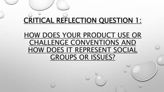 CRITICAL REFLECTION QUESTION 1:
HOW DOES YOUR PRODUCT USE OR
CHALLENGE CONVENTIONS AND
HOW DOES IT REPRESENT SOCIAL
GROUPS OR ISSUES?
 