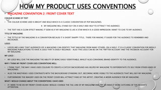 HOW MY PRODUCT USES CONVENTIONS
• MAGAZINE CONVENTION 2: FRONT COVER TEXT
COLOUR SCHEME OF TEXT
• THE COLOUR SCHEME USED IS BRIGHT AND BOLD WHICH IS A CLASSIC CONVENTION OF POP MAGAZINES.
 MY MAGAZINE WILL STAND OUT ON A SHELF AND HELP TO ATTRACT THE AUDIENCE.
• THE TEXT HAS A GLOW EFFECT MAKING IT SEEM AS IF MY MAGAZINE IS LIKE A STAR WHICH IS A GOOD IMPRESSION I WANT TO GIVE TO MY AUDIENCE.
TITLE OF MAGAZINE:
• THE TITTLE OF THE MAGAZINE IS A CONVENTION BECAUSE IT A SHORT SNAPPY TITLE.; THERE FOR MAKING IT EASIER FOR THE AUDIENCE TO REMEMBER AND
RECOGNIZE.
LOGO:
• LOGOS ARE A WAY THAT AUDIENCES (OF A MAGAZINE) CAN IDENTIFY THAT MAGAZINE FROM MANY OTHERS, ON A SHELF. IT IS A CLASSIC CONVENTION FOR WEEKLY
MAGAZINE PUBLICATIONS TO HAVE A LOGO THAT IS EASILY REGONIZE – ALSO THIS LOGO CAN BE ON THE TWITTER ACCOUNT AND THE FACEBOOK ACCOUNT FOR
MY MAGAZINE.
MY LOGO :
• MY LOGO WILL GIVE THE MAGAZINE THE ABILITY OF BEING EASILY IDENTIFIABLE; WHILST ALSO CONVENING BRAND IDENTITY TO THE AUDIENCE.
WHY I THINK MY FRONT COVER USES CONVENTIONS WELL:
• I THINK THAT, THE WAY I HAVE USED COLOURS TO CREATE A CATCHY BACKGROUND HAS HELPED MY MAGAZINE TO DIFFERENTIATE ITS SELF FROM OTHER KINDS OF
MAGAZINES.
• ALSO THE MASTHEAD I USED CONTRASTS WITH THE BACKGROUND STANDING OUT, BECOMING MORE VISIBLE TO THE AUDIENCES THAT WILL BUY MY MAGAZINE.
• FURTHERMORE THE IMAGERY USED ON THE FRONT COVER WILL ATTRACT FANS OF THE ARTIST, CREATING A WIDER AUDIENCE FOR MY MAGAZINE.
WHAT I WOULD CHANGE ABOUT THE CONVENTIONS I HAVE USED:
• IF I WERE TO RE DO MY FRONT COVER AGAIN I WOULD: CHANGE THE TAG LINE OF MY MAGAZINE AND TRY TO MAKE IT MORE CATCHING OF THE READER’S
ATTENTION.
 