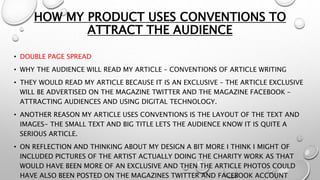 HOW MY PRODUCT USES CONVENTIONS TO
ATTRACT THE AUDIENCE
• DOUBLE PAGE SPREAD
• WHY THE AUDIENCE WILL READ MY ARTICLE – CONVENTIONS OF ARTICLE WRITING
• THEY WOULD READ MY ARTICLE BECAUSE IT IS AN EXCLUSIVE – THE ARTICLE EXCLUSIVE
WILL BE ADVERTISED ON THE MAGAZINE TWITTER AND THE MAGAZINE FACEBOOK –
ATTRACTING AUDIENCES AND USING DIGITAL TECHNOLOGY.
• ANOTHER REASON MY ARTICLE USES CONVENTIONS IS THE LAYOUT OF THE TEXT AND
IMAGES- THE SMALL TEXT AND BIG TITLE LETS THE AUDIENCE KNOW IT IS QUITE A
SERIOUS ARTICLE.
• ON REFLECTION AND THINKING ABOUT MY DESIGN A BIT MORE I THINK I MIGHT OF
INCLUDED PICTURES OF THE ARTIST ACTUALLY DOING THE CHARITY WORK AS THAT
WOULD HAVE BEEN MORE OF AN EXCLUSIVE AND THEN THE ARTICLE PHOTOS COULD
HAVE ALSO BEEN POSTED ON THE MAGAZINES TWITTER AND FACEBOOK ACCOUNT
 