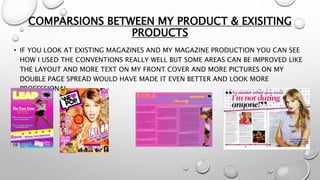 COMPARSIONS BETWEEN MY PRODUCT & EXISITING
PRODUCTS
• IF YOU LOOK AT EXISTING MAGAZINES AND MY MAGAZINE PRODUCTION YOU CAN SEE
HOW I USED THE CONVENTIONS REALLY WELL BUT SOME AREAS CAN BE IMPROVED LIKE
THE LAYOUT AND MORE TEXT ON MY FRONT COVER AND MORE PICTURES ON MY
DOUBLE PAGE SPREAD WOULD HAVE MADE IT EVEN BETTER AND LOOK MORE
PROFESSIONAL.
 