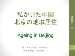 私が見た中国
北京の地域居住
Ageing in Beijing
（株）エイジング・サポート
代表取締役 小川利久
講
義
テ
ー
マ
1
 
