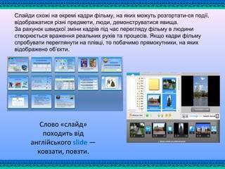 Слайди схожі на окремі кадри фільму, на яких можуть розгортати­ся події,
відображатися різні предмети, люди, демонструватися явища.
За рахунок швидкої зміни кадрів під час перегляду фільму в людини
створюється враження реальних рухів та процесів. Якщо кадри фільму
спробувати переглянути на плівці, то побачимо прямокутники, на яких
відображено об’єкти.
Слово «слайд»
походить від
англійського slide —
ковзати, повзти.
 