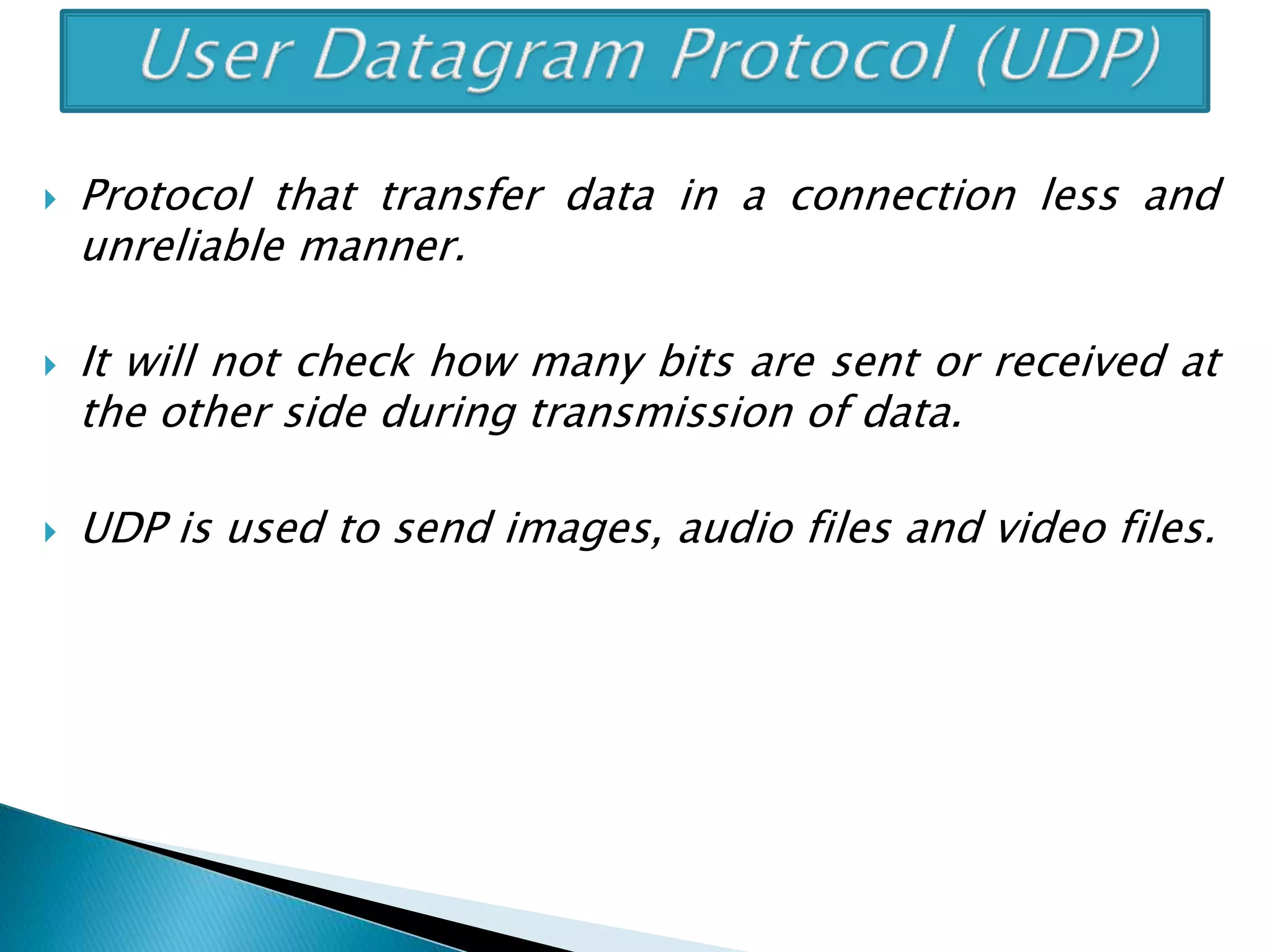  Protocol that transfer data in a connection less and
unreliable manner.
 It will not check how many bits are sent or received at
the other side during transmission of data.
 UDP is used to send images, audio files and video files.
 