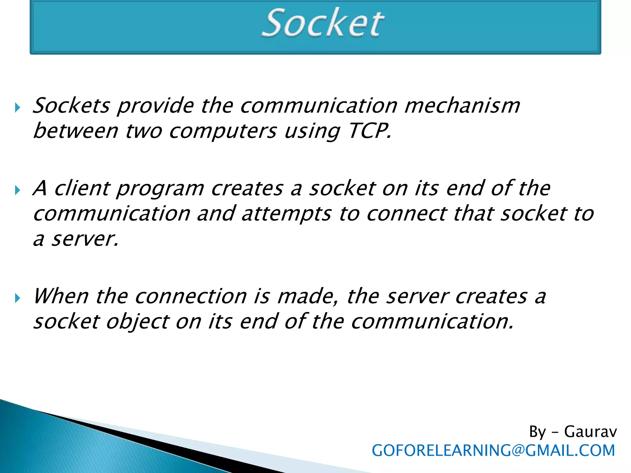  Sockets provide the communication mechanism
between two computers using TCP.
 A client program creates a socket on its end of the
communication and attempts to connect that socket to
a server.
 When the connection is made, the server creates a
socket object on its end of the communication.
By – Gaurav
GOFORELEARNING@GMAIL.COM
 