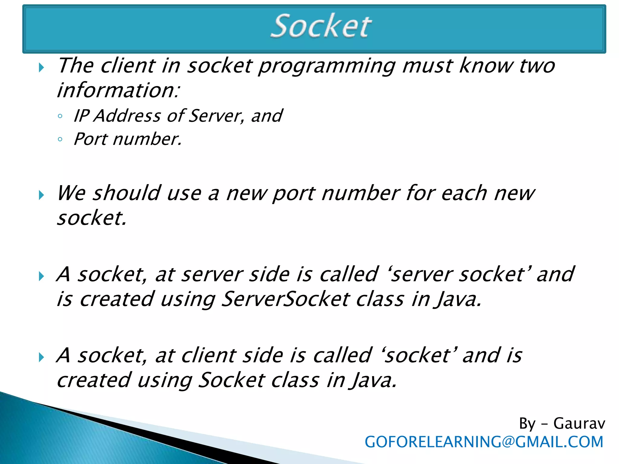  The client in socket programming must know two
information:
◦ IP Address of Server, and
◦ Port number.
 We should use a new port number for each new
socket.
 A socket, at server side is called ‘server socket’ and
is created using ServerSocket class in Java.
 A socket, at client side is called ‘socket’ and is
created using Socket class in Java.
By – Gaurav
GOFORELEARNING@GMAIL.COM
 