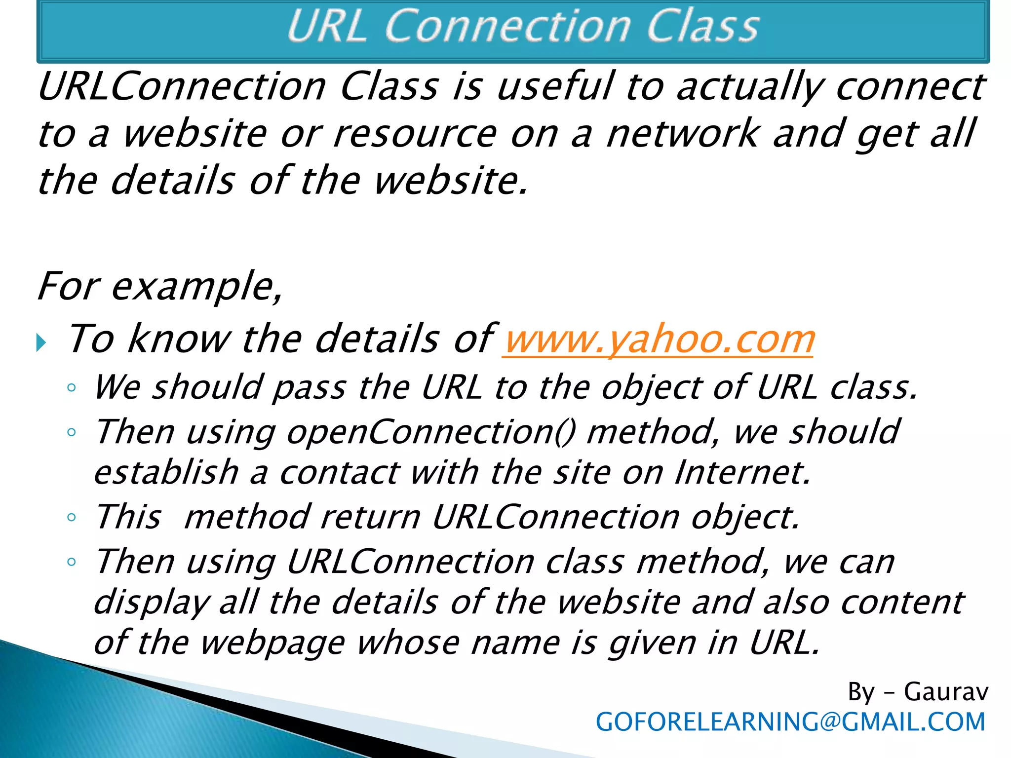 URLConnection Class is useful to actually connect
to a website or resource on a network and get all
the details of the website.
For example,
 To know the details of www.yahoo.com
◦ We should pass the URL to the object of URL class.
◦ Then using openConnection() method, we should
establish a contact with the site on Internet.
◦ This method return URLConnection object.
◦ Then using URLConnection class method, we can
display all the details of the website and also content
of the webpage whose name is given in URL.
By – Gaurav
GOFORELEARNING@GMAIL.COM
 
