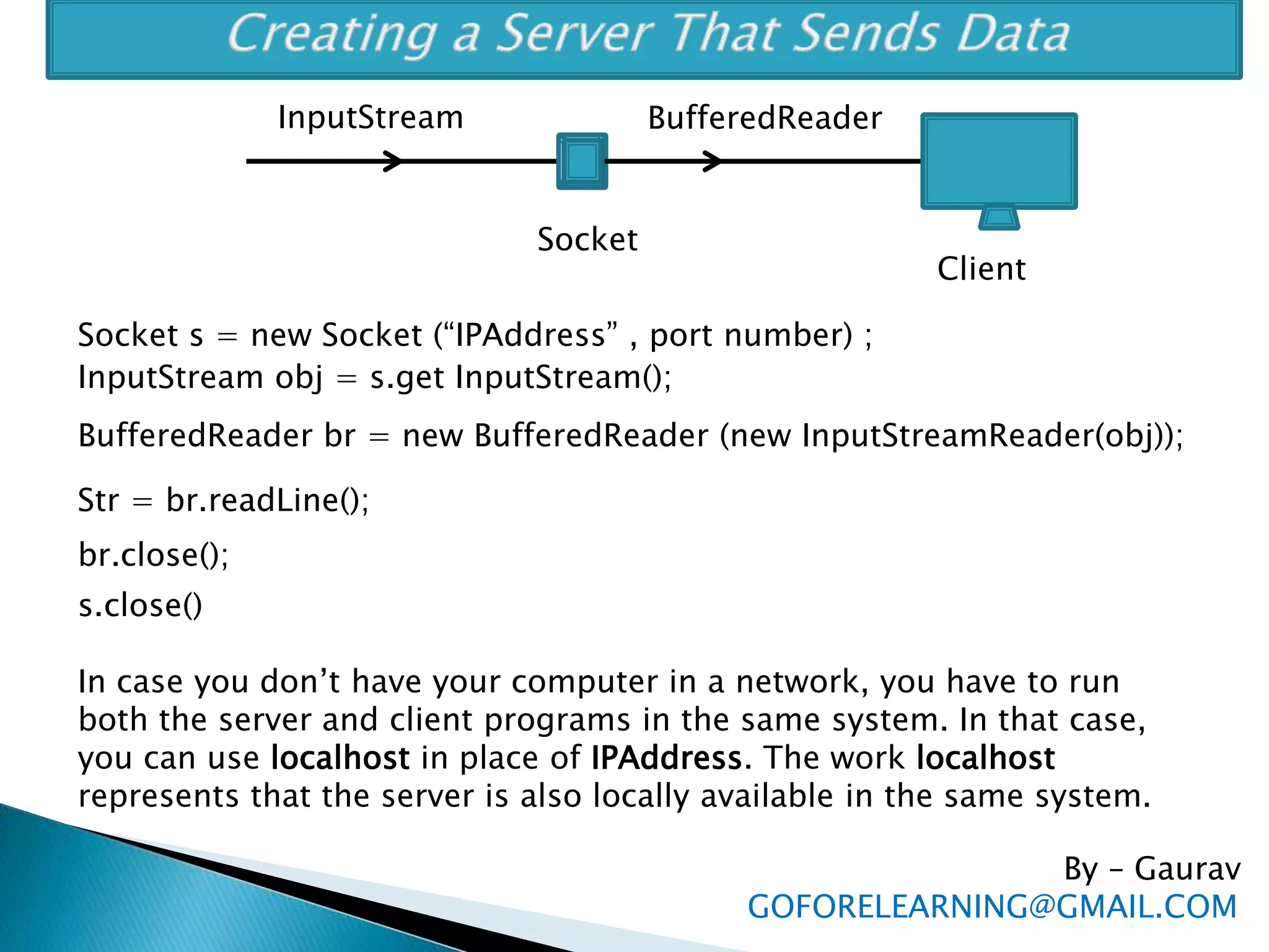 By – Gaurav
GOFORELEARNING@GMAIL.COM
Socket
BufferedReaderInputStream
Socket s = new Socket (“IPAddress” , port number) ;
InputStream obj = s.get InputStream();
BufferedReader br = new BufferedReader (new InputStreamReader(obj));
Str = br.readLine();
br.close();
s.close()
Client
In case you don’t have your computer in a network, you have to run
both the server and client programs in the same system. In that case,
you can use localhost in place of IPAddress. The work localhost
represents that the server is also locally available in the same system.
 