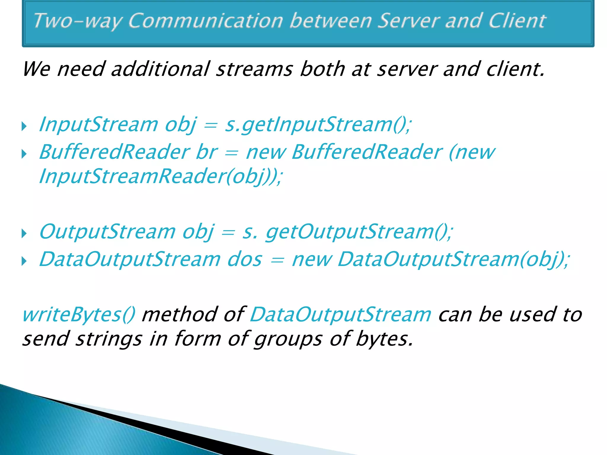 We need additional streams both at server and client.
 InputStream obj = s.getInputStream();
 BufferedReader br = new BufferedReader (new
InputStreamReader(obj));
 OutputStream obj = s. getOutputStream();
 DataOutputStream dos = new DataOutputStream(obj);
writeBytes() method of DataOutputStream can be used to
send strings in form of groups of bytes.
 