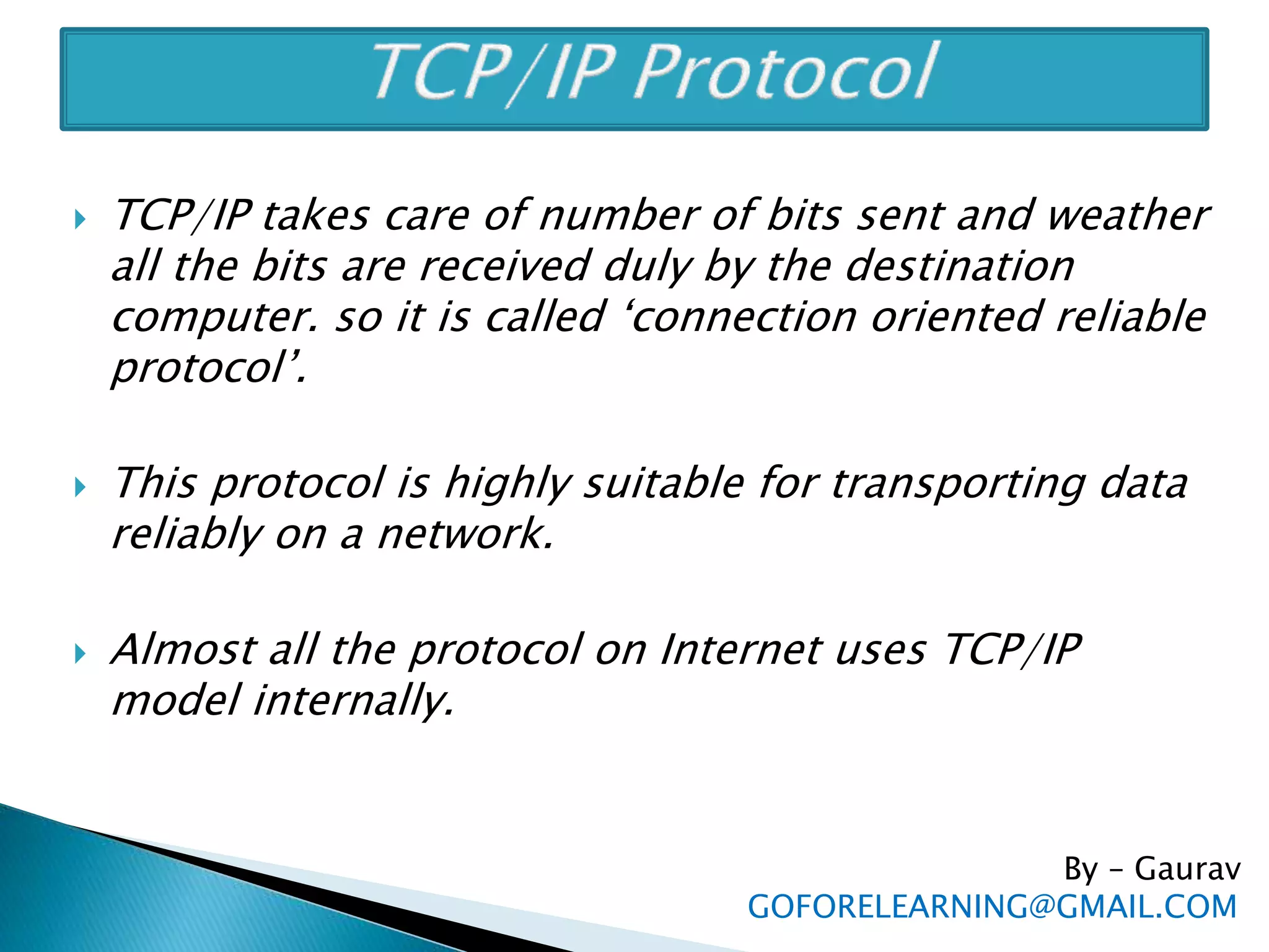  TCP/IP takes care of number of bits sent and weather
all the bits are received duly by the destination
computer. so it is called ‘connection oriented reliable
protocol’.
 This protocol is highly suitable for transporting data
reliably on a network.
 Almost all the protocol on Internet uses TCP/IP
model internally.
By – Gaurav
GOFORELEARNING@GMAIL.COM
 