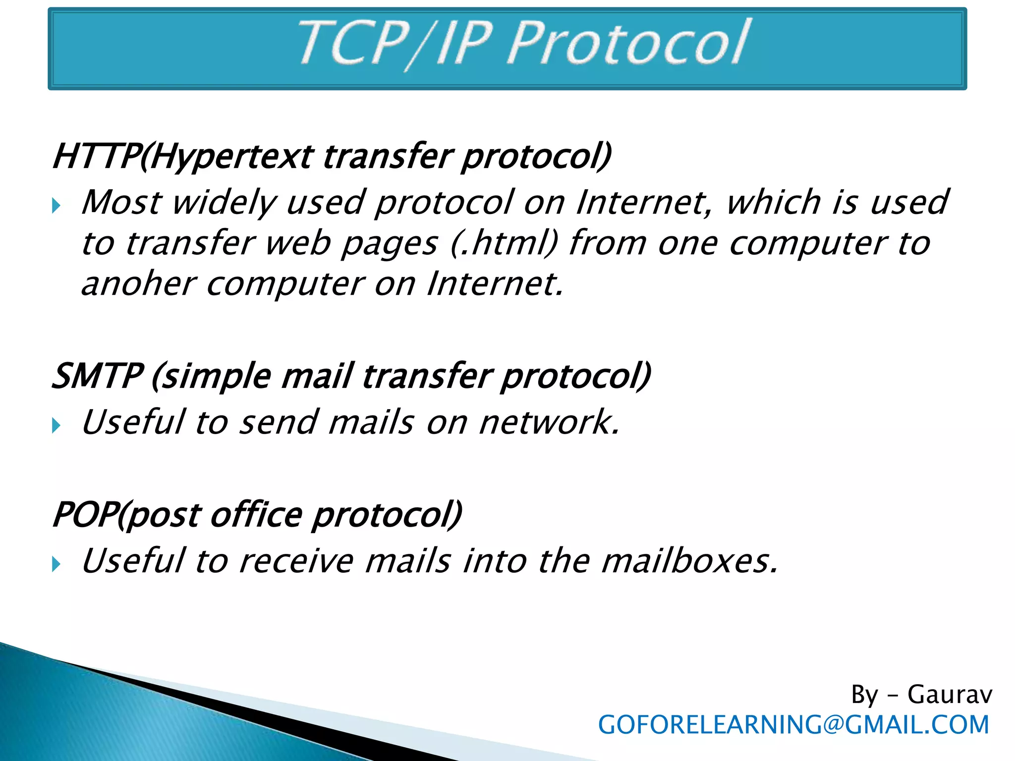 HTTP(Hypertext transfer protocol)
 Most widely used protocol on Internet, which is used
to transfer web pages (.html) from one computer to
anoher computer on Internet.
SMTP (simple mail transfer protocol)
 Useful to send mails on network.
POP(post office protocol)
 Useful to receive mails into the mailboxes.
By – Gaurav
GOFORELEARNING@GMAIL.COM
 