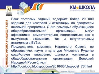 1313
САМОПОДГОТОВКАУЧАЩИХСЯКЕГЭСАМОПОДГОТОВКАУЧАЩИХСЯКЕГЭ
Банк тестовых заданий содержит более 20 000
заданий для контроля и аттестации по предметам
школьной программы. С его помощью обучающиеся
общеобразовательной организации могут
эффективно самостоятельно подготовиться как к
выпускным экзаменам, так и вступительным
экзаменам в ВУЗы.
Председатель комитета Народного Совета по
образованию, науке и культуре Мирослав Руденко
содействует внедрению данного комплекса в
общеобразовательные организации Донецкой
Народной Республики.
http://donippo.blogspot.com/2016/06/blog-post_76.html
 