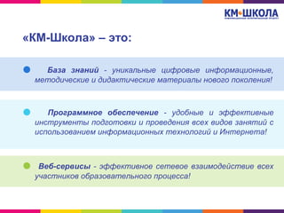 «КМ-Школа» – это:
База знаний - уникальные цифровые информационные,
методические и дидактические материалы нового поколения!
Программное обеспечение - удобные и эффективные
инструменты подготовки и проведения всех видов занятий с
использованием информационных технологий и Интернета!
Веб-сервисы - эффективное сетевое взаимодействие всех
участников образовательного процесса!
 