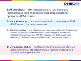 Веб-сервисы – это методическая, техническая,
информационная поддержка всех пользователей
продукта «КМ-Школа».
www.km-school.ru – портал, полностью посвященный ИИП
«КМ-Школа» и его пользователям
wiki.km-school.ru – это объединение сетевых сообществ директоров,
завучей, учителей-предметников и библиотекарей; а также на
образовательном портале КМ-Wiki проводятся дистанционные
тренинги, обмен опытом и разработками, творческие конкурсы
www.school-club.ru – поддержка дополнительного обучения
школьников дома, образовательный портал, наполненный
развивающей информацией.
 