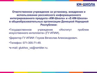 Ответственное учреждение за установку, внедрение и
использование российского информационного
интегрированного продукта «КМ-Школа» и «Е-КМ-Школа»
в общеобразовательных организации Донецкой Народной
Республики:
•Государственное учреждение «Институт проблем
искусственного интеллекта» (ГУ ИПИИ).
•Директор ГУ ИПИИ: Глухов Вячеслав Александрович.
•Телефон: 071-305-71-49.
•e-mail: glukhov_va@rambler.ru.
 