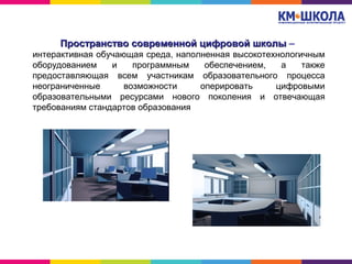 Пространство современной цифровой школыПространство современной цифровой школы –
интерактивная обучающая среда, наполненная высокотехнологичным
оборудованием и программным обеспечением, а также
предоставляющая всем участникам образовательного процесса
неограниченные возможности оперировать цифровыми
образовательными ресурсами нового поколения и отвечающая
требованиям стандартов образования
 