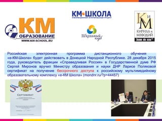 Российская электронная программа дистанционного обучения
«е-КМ-Школа» будет действовать в Донецкой Народной Республике. 28 декабря 2015
года, руководитель фракции «Справедливая Россия» в Государственной думе РФ
Сергей Миронов вручил Министру образования и науки ДНР Ларисе Поляковой
сертификат на получение бессрочного доступа к российскому мультимедийному
образовательному комплексу «е-КМ Школа» (mondnr.ru/?p=44457)
 