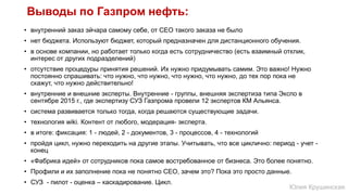 Выводы по Газпром нефть:
• внутренний заказ эйчара самому себе, от СЕО такого заказа не было
• нет бюджета. Используют бюджет, который предназначен для дистанционного обучения.
• в основе компании, но работает только когда есть сотрудничество (есть взаимный отклик,
интерес от других подразделений)
• отсутствие процедуры принятия решений. Их нужно придумывать самим. Это важно! Нужно
постоянно спрашивать: что нужно, что нужно, что нужно, что нужно, до тех пор пока не
скажут, что нужно действительно!
• внутренние и внешние эксперты. Внутренние - группы, внешняя экспертиза типа Экспо в
сентябре 2015 г., где экcпертизу СУЗ Газпрома провели 12 экспертов КМ Альянса.
• система развивается только тогда, когда решаются существующие задачи.
• технология wiki. Контент от любого, модерация- эксперта.
• в итоге: фиксация: 1 - людей, 2 - документов, 3 - процессов, 4 - технологий
• пройдя цикл, нужно переходить на другие этапы. Учитывать, что все циклично: период - учет -
конец
• «Фабрика идей» от сотрудников пока самое востребованное от бизнеса. Это более понятно.
• Профили и их заполнение пока не понятно СЕО, зачем это? Пока это просто данные.
• СУЗ - пилот - оценка – каскадирование. Цикл.
Юлия Крушинская
 