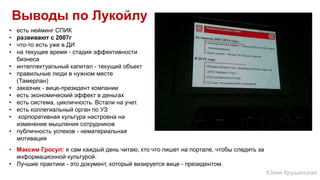 Выводы по Лукойлу
• есть нейминг СПИК
• развивают с 2007г
• что-то есть уже в ДИ
• на текущее время - стадия эффективности
бизнеса
• интеллектуальный капитал - текущий объект
• правильные люди в нужном месте
(Тамерлан)
• заказчик - вице-президент компании
• есть экономический эффект в деньгах
• есть система, цикличность. Встали на учет.
• есть коллегиальный орган по УЗ
• корпоративная культура настроена на
изменение мышления сотрудников
• публичность успехов - нематериальная
мотивация
• Максим Гросул: я сам каждый день читаю, кто что пишет на портале, чтобы следить за
информационной культурой.
• Лучшие практики - это документ, который визируется вице - президентом.
Юлия Крушинская
 