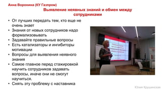 Анна Воронина (КУ Газпром)
• От лучших передать тем, кто еще не
очень знает
• Знания от новых сотрудников надо
формализовывать
• Задавайте правильные вопросы
• Есть катализаторы и ингибиторы
мотивации
• Вопросы для выявления неявного
знания
• Самое главное перед стажировкой
научить сотрудников задавать
вопросы, иначе они не смогут
научиться.
• Снять эту проблему с наставника
Выявление неявных знаний и обмен между
сотрудниками
Юлия Крушинская
 