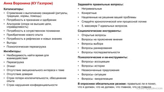 Катализаторы:
• Стремление к выполнению ожиданий (ритуалы,
традиции, нормы, помощь)
• Потребность в признании и одобрении
• Альтруизм (опора на высшие цели,
справедливость)
• Потребность в сочувственном понимании
• Приобретение нового опыта
• Потребность в рефлексии и новых знаниях
• Выгоды
• Психологическая перезагрузка
Ингибиторы:
• Необходимость найти время для
взаимодействия
• Перезагрузка
• Этикет
• Отсутствие эмоционального интереса к теме
• Отсутствие доверия
• Страх потери исключительности, обесценение
опыта
• Страх нарушения конфиденциальности
Задавайте правильные вопросы:
• Нетривиальные
• Конкретные
• Нацеленные на решение вашей проблемы
• Следуйте хронологической или процессной логике
• 5, максимум 7 идеальных вопросов.
Социологические инструменты:
• Открытые вопросы
• Вопросы на прояснение мнения
• Вопросы выбора
• Вопросы ранжирования
• Вопросы последовательности
Психологические и км-инструменты:
• Вопросы- ассоциации
• Вопросы- истории
• Незаконченные предложения
• Вопросы- ситуации
• Вопросы –визуализации
В опроснике обязательное резюме: правильно ли я понял,
что я должен, что не должен, что главное, что не главное…
Анна Воронина (КУ Газпром)
Юлия Крушинская
 
