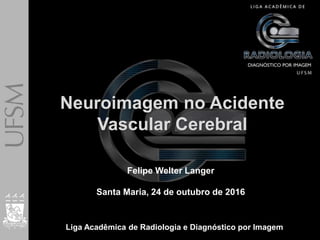 Felipe Welter Langer
Neuroimagem no Acidente
Vascular Cerebral
Felipe Welter Langer
Santa Maria, 24 de outubro de 2016
Liga Acadêmica de Radiologia e Diagnóstico por Imagem
 