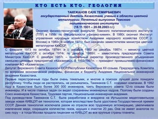 К Т О Е С Т Ь К Т О . Г Е О Л О Г И Я
ТАКЕЖАНОВ САУК ТЕМИРБАЕВИЧ
государственный деятель Казахстана, ученый в области цветной
металлургии. Почетный выпускник Томского
политехнического института
(18.11.1931 – 20.08.2003 г.г.)
Окончил физико-технический факультет Томского политехнического института
(ТПУ) в 1956г. по специальности «физико-химия». В 1980г. окончил Институт
управления народным хозяйством Академии народного хозяйства СССР (г.
Москва) в 1980г. В ноябре 1971г. был назначен заместителем министра цветной
металлургии КазССР.
С февраля 1973 по октябрь 1974гг. и с декабря 1980 по декабрь 1987гг. – министр цветной
металлургии КазССР, с октября 1974г. по декабрь 1980гг. – заместитель председателя Совета
Министров КазССР. С декабря 1987г. – генеральный директор производственного объединения
свинцово-цинковых предприятий «Казсвинец». В 1993-1997гг. – президент промышленно-финансовой
компании АО «Казметалл».
Депутат Верховного Совета Казахской ССР/Республики Казахстана XII созыва. Председатель Комитета
по вопросам экономической реформы, финансам и бюджету. Академик Национальной инженерной
академии Казахстана.
Первые перестроечные годы были очень тяжелыми, и многие в поисках лучшей доли покидали
республику. Чтобы люди не растерялись, не разъехались, Такежанов С.Т. создавал компании. В 1992
году в Казахстане было более 300 000 инженеров, треть Верховного совета 12-го созыва были
инженеры. И в числе главных задач он видел сохранение инженерных кадров. Поэтому были созданы
Союз инженеров Казахстана, Трудовая партия, Национальная инженерная академия.
Под руководством Такежанов С.Т. была разработана и внедрена на Иртышском медеплавильном
заводе новая КИВЦЭТ-ая технология, которая впоследствии была удостоена Государственной премии
СССР. Данная технология исключала разом из отрасли всю трудоемкую агломерацию, увеличивала
извлечение меди, сокращала количество газов, идущих к очистке 20 раз. Она не имеет аналогов по
сию пору – а тогда Москва продала лицензии на КИВЦЭТ во все крупные страны планеты.
 