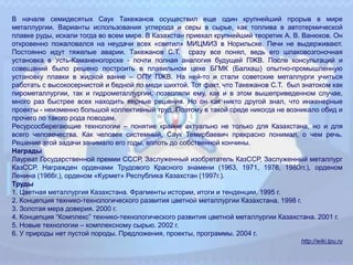 В начале семидесятых Саук Такежанов осуществил еще один крупнейший прорыв в мире
металлургии. Варианты использования углерода и серы в сырье, как топлива в автотермической
плавке руды, искали тогда во всем мире. В Казахстан приехал крупнейший теоретик А. В. Ванюков. Он
откровенно пожаловался на неудачи всех «светил» МИЦМИЗ в Норильске. Печи не выдерживают.
Постоянно идут тяжелые аварии. Такежанов С.Т. сразу все понял, ведь его шлаковозгоночная
установка в Усть-Каманеногорске - почти полная аналогия будущей ПЖВ. После консультаций и
совещаний было решено построить в плавильном цехе БГМК (Балхаш) опытно-промышленную
установку плавки в жидкой ванне – ОПУ ПЖВ. На ней-то и стали советские металлурги учиться
работать с высокосернистой и бедной по меди шихтой. Тот факт, что Такежанов С.Т. был знатоком как
пирометаллургии, так и гидрометаллургии, позволяли ему, как и в этом вышеприведенном случае,
много раз быстрее всех находить верные решения. Но он как никто другой знал, что инженерные
проекты - неизменно большой коллективный труд. Поэтому в такой среде никогда не возникало обид и
прочего по такого рода поводам.
Ресурсосберегающие технологии – понятие крайне актуально не только для Казахстана, но и для
всего человечества. Как человек системный, Саук Темирбаевич прекрасно понимал, о чем речь.
Решение этой задачи занимало его годы, вплоть до собственной кончины.
Награды
Лауреат Государственной премии СССР, Заслуженный изобретатель КазССР, Заслуженный металлург
КазССР. Награжден орденами Трудового Красного знамени (1963, 1971, 1976, 1980гг.), орденом
Ленина (1966г.), орденом «Курмет» Республика Казахстан (1997г.).
Труды
1. Цветная металлургия Казахстана. Фрагменты истории, итоги и тенденции. 1995 г.
2. Концепция технико-технологического развития цветной металлургии Казахстана. 1998 г.
3. Золотая мера доверия. 2000 г.
4. Концепция “Комплекс” технико-технологического развития цветной металлургии Казахстана. 2001 г.
5. Новые технологии – комплексному сырью. 2002 г.
6. У природы нет пустой породы. Предложения, проекты, программы. 2004 г.
http://wiki.tpu.ru
 
